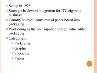 Set up in 1925 Strategic backward integration for ITC cigarette business Country’s largest convertor of paper board into packaging Positioning as the first supplier of high value added packaging Categories :  > Packaging > Graphic > Speciality > Papers 