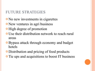 FUTURE STRATEGIES No new investments in cigarettes New ventures in agri business High degree of promotion Use their distribution network to reach rural areas Bypass attack through economy and budget hotels Distribution and pricing of food products Tie ups and acquisitions to boost IT business  