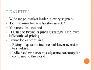 CIGARETTES Wide range , market leader in every segment Tax measures became harsher in 2007 Volume sales declined ITC had to tweak its pricing strategy. Employed differentiated pricing Future looks promising Rising disposable income and lower aversion to smoking India has low per capita cigarette consumption compared to the world 