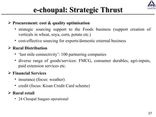 e-choupal: Strategic Thrust Procurement: cost & quality optimisation strategic sourcing support to the Foods business (support creation of verticals in wheat, soya, corn, potato etc.) cost-effective sourcing for exports/domestic external business Rural Distribution ‘ last mile connectivity’: 100 partnering companies diverse range of goods/services: FMCG, consumer durables, agri-inputs, paid extension services etc. Financial Services insurance (focus: weather) credit (focus: Kisan Credit Card scheme) Rural retail 24 Choupal Saagars operational 