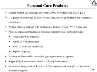 Personal Care Products  Current  market size estimated at over Rs. 29000 crores (growing at 12% p.a.)  ITC presence established in Body Wash (Soaps, shower gels), Hair Care (Shampoos, conditioner). Product portfolio enlarged with the launch of Fairness cream – Vivel Active Fair Portfolio approach straddling all consumer segments with 4 umbrella brands Essenza Di Wills (Prestige) Fiama Di Wills (Premium)  Vivel Di Wills and Vivel (Mid) Superia (Popular)  Products well received in the market, gaining customer acceptance Supported by investments in brands – celebrity endorsements  Investments being made in Research & Development and strategic tax incentivised  manufacturing sites  