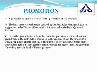  A particular budget is allocated for the promotion of the products,.

 The local promotionscheme is decided by the Area Sales Manages, it give its
suggestion to the District officeand that is forwarded to the Head Quarter in
Kolkata.

 In another promotional scheme for Biscuits a particular number of cases is
given freely to the distributors according to the amount of sale they make, this
was a drop down promotion i.e. of the number of free cases that a particular
distributors gets, off them acertain part is reserved for the retailers and customer
if they buy a certain level of biscuit quantity
 