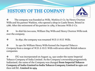        The company was founded as Wills, Watkins & Co. by Henry Overton
Wills and his partner Watkins, who opened a shop in Castle Street, Bristol in
1786. After the retirement of his partner in 1789, it became Wills & Co.

         In 1826 his two sons, William Day Wills and Henry Overton Wills took
over the company.

        In 1830, the company was renamed W.D. & H.O. Wills.

      In 1901 Sir William Henry Wills formed the Imperial Tobacco
Company from a merger of W.D. & H.O. Wills with seven other British tobacco
companies

        ITC was incorporated on August 24, 1910 under the name Imperial
Tobacco Company of India Limited. As the Company's ownership progressively
Indianised, the name of the Company was changed from Imperial Tobacco
Company of India Limited to India Tobacco Company Limited in 1970 and
then toI.T.C. Limited in 1974.
 