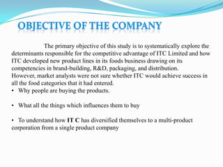 The primary objective of this study is to systematically explore the
determinants responsible for the competitive advantage of ITC Limited and how
ITC developed new product lines in its foods business drawing on its
competencies in brand-building, R&D, packaging, and distribution.
However, market analysts were not sure whether ITC would achieve success in
all the food categories that it had entered.
• Why people are buying the products.

• What all the things which influences them to buy

• To understand how IT C has diversified themselves to a multi-product
corporation from a single product company
 