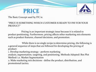 The Basic Concept used by ITC is:

“PRICE IS SOMETHING WHICH CUSTOMER IS READY TO PAY FOR YOUR
PRODUCT”

            Pricing is an important strategic issue because it is related to
product positioning. Furthermore, pricing affects other marketing mix elements
such as product features, channel decisions, and promotion.

              While there is no single recipe to determine pricing, the following is
a general sequence of steps that are followed for developing the pricing of
product:
1. Develop marketing strategy - perform marketing
analysis, segmentation, targeting, and positioning. Methods Adopted: Box Plot
Method: i.e. Market Segmentation
2. Make marketing mix decisions - define the product, distribution, and
promotional tactics.
 