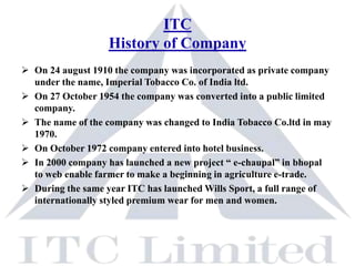 ITC
                   History of Company
 On 24 august 1910 the company was incorporated as private company
  under the name, Imperial Tobacco Co. of India ltd.
 On 27 October 1954 the company was converted into a public limited
  company.
 The name of the company was changed to India Tobacco Co.ltd in may
  1970.
 On October 1972 company entered into hotel business.
 In 2000 company has launched a new project “ e-chaupal” in bhopal
  to web enable farmer to make a beginning in agriculture e-trade.
 During the same year ITC has launched Wills Sport, a full range of
  internationally styled premium wear for men and women.
 