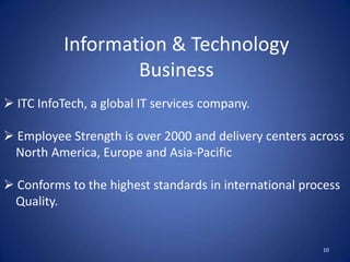 Information & Technology
                   Business
 ITC InfoTech, a global IT services company.

 Employee Strength is over 2000 and delivery centers across
 North America, Europe and Asia-Pacific

 Conforms to the highest standards in international process
 Quality.


                                                        10
 
