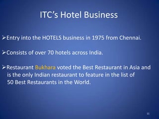 ITC’s Hotel Business

Entry into the HOTELS business in 1975 from Chennai.

Consists of over 70 hotels across India.

Restaurant Bukhara voted the Best Restaurant in Asia and
 is the only Indian restaurant to feature in the list of
 50 Best Restaurants in the World.



                                                        11
 