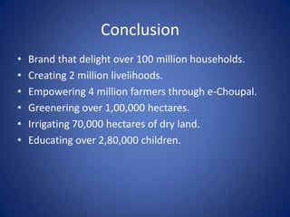 Conclusion
•   Brand that delight over 100 million households.
•   Creating 2 million livelihoods.
•   Empowering 4 million farmers through e-Choupal.
•   Greenering over 1,00,000 hectares.
•   Irrigating 70,000 hectares of dry land.
•   Educating over 2,80,000 children.
 