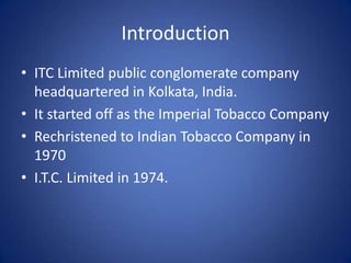 Introduction
• ITC Limited public conglomerate company
  headquartered in Kolkata, India.
• It started off as the Imperial Tobacco Company
• Rechristened to Indian Tobacco Company in
  1970
• I.T.C. Limited in 1974.
 