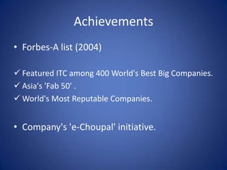 Achievements
• Forbes-A list (2004)

 Featured ITC among 400 World's Best Big Companies.
 Asia's 'Fab 50' .
 World's Most Reputable Companies.


• Company's 'e-Choupal' initiative.
 