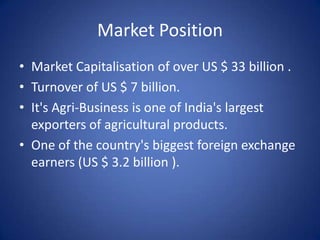 Market Position
• Market Capitalisation of over US $ 33 billion .
• Turnover of US $ 7 billion.
• It's Agri-Business is one of India's largest
  exporters of agricultural products.
• One of the country's biggest foreign exchange
  earners (US $ 3.2 billion ).
 