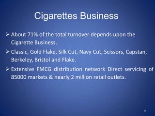 Cigarettes Business
 About 71% of the total turnover depends upon the
  Cigarette Business.
 Classic, Gold Flake, Silk Cut, Navy Cut, Scissors, Capstan,
  Berkeley, Bristol and Flake.
 Extensive FMCG distribution network Direct servicing of
  85000 markets & nearly 2 million retail outlets.




                                                           8
 