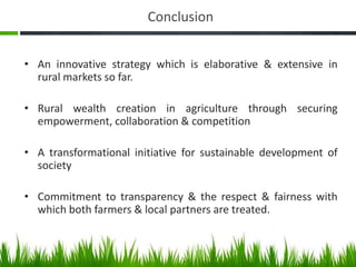 Conclusion


• An innovative strategy which is elaborative & extensive in
  rural markets so far.

• Rural wealth creation in agriculture through securing
  empowerment, collaboration & competition

• A transformational initiative for sustainable development of
  society

• Commitment to transparency & the respect & fairness with
  which both farmers & local partners are treated.
 