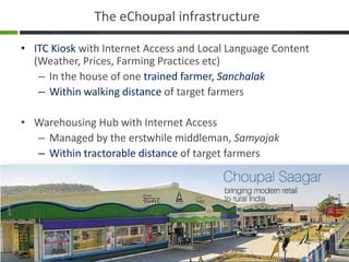 The eChoupal infrastructure

• ITC Kiosk with Internet Access and Local Language Content
  (Weather, Prices, Farming Practices etc)
   – In the house of one trained farmer, Sanchalak
   – Within walking distance of target farmers

• Warehousing Hub with Internet Access
  – Managed by the erstwhile middleman, Samyojak
  – Within tractorable distance of target farmers
 
