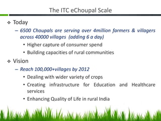 The ITC eChoupal Scale
   Today
    – 6500 Choupals are serving over 4million farmers & villagers
      across 40000 villages (adding 6 a day)
       • Higher capture of consumer spend
       • Building capacities of rural communities
   Vision
    – Reach 100,000+villages by 2012
       • Dealing with wider variety of crops
       • Creating infrastructure for Education and Healthcare
         services
       • Enhancing Quality of Life in rural India
 
