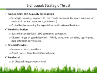 E-choupal: Strategic Thrust
 Procurement: cost & quality optimization
   o Strategic sourcing support to the Foods business (support creation of
     verticals in wheat, soya, corn, potato etc.)
   o Cost-effective sourcing for exports/domestic external business
 Rural Distribution
   o ‘Last mile connectivity’: 100 partnering companies
   o Diverse range of goods/services: FMCG, consumer durables, agri-inputs,
     paid extension services etc.
 Financial Services
   o Insurance (focus: weather)
   o Credit (focus: Kisan Credit Card scheme)
 Rural retail
   o 24 Choupal Saagars operational


                                                                          6
 