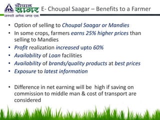 E- Choupal Saagar – Benefits to a Farmer

• Option of selling to Choupal Saagar or Mandies
• In some crops, farmers earns 25% higher prices than
  selling to Mandies
• Profit realization increased upto 60%
• Availability of Loan facilities
• Availability of brands/quality products at best prices
• Exposure to latest information

• Difference in net earning will be high if saving on
  commission to middle man & cost of transport are
  considered
 