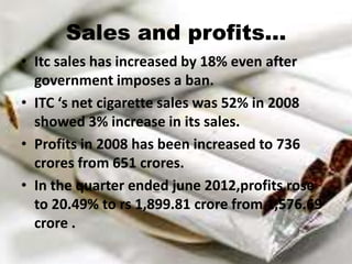 Sales and profits…
• Itc sales has increased by 18% even after
  government imposes a ban.
• ITC ‘s net cigarette sales was 52% in 2008
  showed 3% increase in its sales.
• Profits in 2008 has been increased to 736
  crores from 651 crores.
• In the quarter ended june 2012,profits rose
  to 20.49% to rs 1,899.81 crore from 1,576.69
  crore .
 