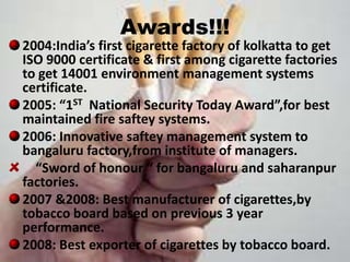 Awards!!!
2004:India’s first cigarette factory of kolkatta to get
ISO 9000 certificate & first among cigarette factories
to get 14001 environment management systems
certificate.
2005: “1ST National Security Today Award”,for best
maintained fire saftey systems.
2006: Innovative saftey management system to
bangaluru factory,from institute of managers.
  “Sword of honour “ for bangaluru and saharanpur
factories.
2007 &2008: Best manufacturer of cigarettes,by
tobacco board based on previous 3 year
performance.
2008: Best exporter of cigarettes by tobacco board.
 
