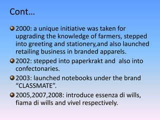 Cont…
 2000: a unique initiative was taken for
 upgrading the knowledge of farmers, stepped
 into greeting and stationery,and also launched
 retailing business in branded apparels.
 2002: stepped into paperkrakt and also into
 confectonaries.
 2003: launched notebooks under the brand
 “CLASSMATE”.
 2005,2007,2008: introduce essenza di wills,
 fiama di wills and vivel respectively.
 
