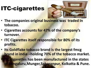 ITC-cigarettes

• The companies original business was traded in
  tobacoo.
• Cigarettes accounts for 47% of the company’s
  turnover.
• ITC Cigarettes itself responsible for 80% of its
  profits.
• Its Goldflake tobacco brand is the largest fmcg
  brand in india –holding 70% of the tobacco market.
• ITC cigarettes has been manufactured in the states
  of bengaluru,Munger,Saharanpur, Kolkatta & Pune.
 
