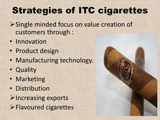 Strategies of ITC cigarettes
Single minded focus on value creation of
  customers through :
• Innovation
• Product design
• Manufacturing technology.
• Quality
• Marketing
• Distribution
Increasing exports
Flavoured cigarettes
 