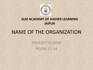 IILM ACADEMY OF HIGHER LEARNING
               JAIPUR

NAME OF THE ORGANIZATION
        MANJEET KUMAR
         PGDM 12-14
 
