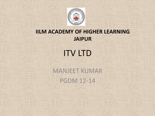IILM ACADEMY OF HIGHER LEARNING
            JAIPUR

         ITV LTD
     MANJEET KUMAR
      PGDM 12-14
 