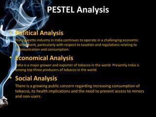PESTEL Analysis

• Political Analysis
  The cigarette industry in India continues to operate in a challenging economic
  environment, particularly with respect to taxation and regulations relating to
  communication and consumption.

• Economical Analysis
  India is a major grower and exporter of tobacco in the world. Presently India is
  among top three producers of tobacco in the world.

• Social Analysis
  There is a growing public concern regarding increasing consumption of
  tobacco, its health implications and the need to prevent access to minors
  and non-users.
 