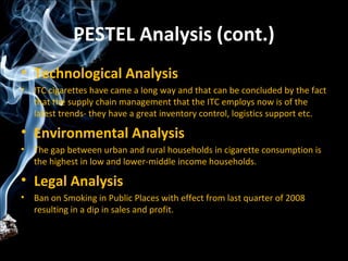 PESTEL Analysis (cont.)
• Technological Analysis
•   ITC cigarettes have came a long way and that can be concluded by the fact
    that the supply chain management that the ITC employs now is of the
    latest trends- they have a great inventory control, logistics support etc.

• Environmental Analysis
•   The gap between urban and rural households in cigarette consumption is
    the highest in low and lower-middle income households.

• Legal Analysis
•   Ban on Smoking in Public Places with effect from last quarter of 2008
    resulting in a dip in sales and profit.
 