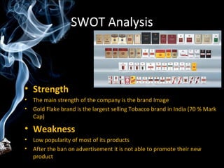 SWOT Analysis



• Strength
•   The main strength of the company is the brand Image
•   Gold Flake brand is the largest selling Tobacco brand in India (70 % Mark
    Cap)

• Weakness
•   Low popularity of most of its products
•   After the ban on advertisement it is not able to promote their new
    product
 