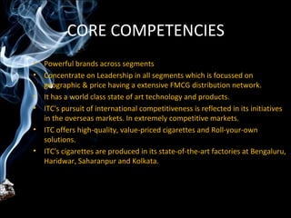 CORE COMPETENCIES
• Powerful brands across segments
• Concentrate on Leadership in all segments which is focussed on
  geographic & price having a extensive FMCG distribution network.
• It has a world class state of art technology and products.
• ITC's pursuit of international competitiveness is reflected in its initiatives
  in the overseas markets. In extremely competitive markets.
• ITC offers high-quality, value-priced cigarettes and Roll-your-own
  solutions.
• ITC's cigarettes are produced in its state-of-the-art factories at Bengaluru,
  Haridwar, Saharanpur and Kolkata.
 