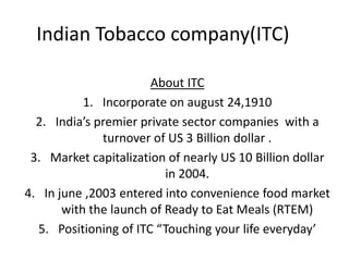 Indian Tobacco company(ITC)
About ITC
1. Incorporate on august 24,1910
2. India’s premier private sector companies with a
turnover of US 3 Billion dollar .
3. Market capitalization of nearly US 10 Billion dollar
in 2004.
4. In june ,2003 entered into convenience food market
with the launch of Ready to Eat Meals (RTEM)
5. Positioning of ITC “Touching your life everyday’
 