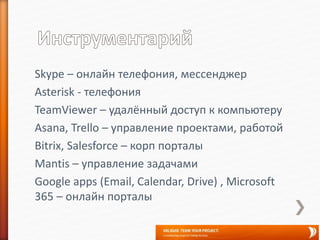 Skype – онлайн телефония, мессенджер
Asterisk - телефония
TeamViewer – удалённый доступ к компьютеру
Asana, Trello – управление проектами, работой
Bitrix, Salesforce – корп порталы
Mantis – управление задачами
Google apps (Email, Calendar, Drive) , Microsoft
365 – онлайн порталы
 