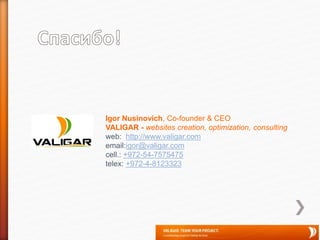 Igor Nusinovich, Co-founder & CEO
VALIGAR - websites creation, optimization, consulting
web: http://www.valigar.com
email:igor@valigar.com
cell.: +972-54-7575475
telex: +972-4-8123323
 