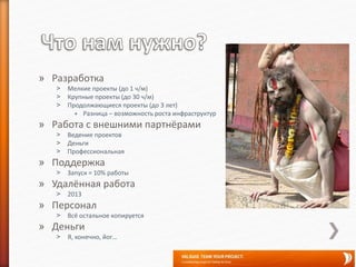 » Разработка
˃ Мелкие проекты (до 1 ч/м)
˃ Крупные проекты (до 30 ч/м)
˃ Продолжающиеся проекты (до 3 лет)
+ Разница – возможность роста инфраструктур
» Работа с внешними партнёрами
˃ Ведение проектов
˃ Деньги
˃ Профессиональная
» Поддержка
˃ Запуск = 10% работы
» Удалённая работа
˃ 2013
» Персонал
˃ Всё остальное копируется
» Деньги
˃ Я, конечно, йог…
 