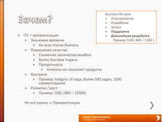 » ITC = автоматизация
» Экономия времени
» На всех этапах бизнеса
» Повышение качества
» Снижение количества ошибок
» Более быстрая подача
» Прозрачность
» Клиенты не покупают продукты
» Контроля
» Пример: Valigara: (4 года, более 500 задач, 1500
комментариев)
» Развитие / рост
» Пример: GSB ( 800 – 15000)
Не всё нужно -> Приоритезация
Business life cycle
» Планирование
» Разработка
» Запуск
» Поддержка
» Дальнейшая разработка
Пример: GSB ( 400 – 1300 )
 
