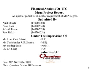 Financial Analysis Of ITC
Mega Project Report,
As a part of partial fulfillment of requirement of MBA degree.
Submitted By
Amit Shukla (140701004)
Priya Rani (140702048)
Rakesh Pande (140702028)
Rao Shakir (140701051)
Under The Supervision Of
Mr. Arun Kant Painoli (B.E)
Mr. Commander R.N. Sharma (M.E)
Mr. Pradeep Joshi (P.P.M)
Dr. Y.P. Singh (F.A)
Submitted At
Date. 28th November 2014
Place. Quantum School Of Business
1
 