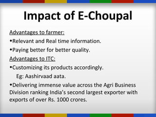 Impact of E-Choupal
Advantages to farmer:
•Relevant and Real time information.
•Paying better for better quality.
Advantages to ITC:
•Customizing its products accordingly.
Eg: Aashirvaad aata.
•Delivering immense value across the Agri Business
Division ranking India’s second largest exporter with
exports of over Rs. 1000 crores.
 