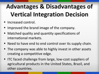 Advantages & Disadvantages of
Vertical Integration Decision
• Increased control.
• Improved the brand image of the company.
• Matched quality and quantity specifications of
international markets.
• Need to have end to end control over its supply chain.
• The company was able to highly invest in other assets
creating a competitive edge.
• ITC faced challenge from large, low-cost suppliers of
agricultural products in the United States, Brazil, and
other countries.
 
