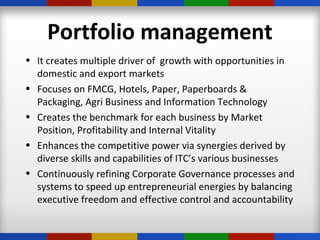 Portfolio management
• It creates multiple driver of growth with opportunities in
domestic and export markets
• Focuses on FMCG, Hotels, Paper, Paperboards &
Packaging, Agri Business and Information Technology
• Creates the benchmark for each business by Market
Position, Profitability and Internal Vitality
• Enhances the competitive power via synergies derived by
diverse skills and capabilities of ITC’s various businesses
• Continuously refining Corporate Governance processes and
systems to speed up entrepreneurial energies by balancing
executive freedom and effective control and accountability
 