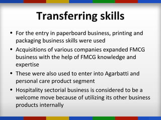 Transferring skills
• For the entry in paperboard business, printing and
packaging business skills were used
• Acquisitions of various companies expanded FMCG
business with the help of FMCG knowledge and
expertise
• These were also used to enter into Agarbatti and
personal care product segment
• Hospitality sectorial business is considered to be a
welcome move because of utilizing its other business
products internally
 