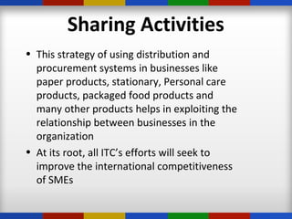 Sharing Activities
• This strategy of using distribution and
procurement systems in businesses like
paper products, stationary, Personal care
products, packaged food products and
many other products helps in exploiting the
relationship between businesses in the
organization
• At its root, all ITC’s efforts will seek to
improve the international competitiveness
of SMEs
 