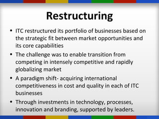 Restructuring
• ITC restructured its portfolio of businesses based on
the strategic fit between market opportunities and
its core capabilities
• The challenge was to enable transition from
competing in intensely competitive and rapidly
globalizing market
• A paradigm shift- acquiring international
competitiveness in cost and quality in each of ITC
businesses
• Through investments in technology, processes,
innovation and branding, supported by leaders.
 