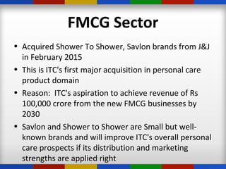FMCG Sector
• Acquired Shower To Shower, Savlon brands from J&J
in February 2015
• This is ITC's first major acquisition in personal care
product domain
• Reason: ITC's aspiration to achieve revenue of Rs
100,000 crore from the new FMCG businesses by
2030
• Savlon and Shower to Shower are Small but well-
known brands and will improve ITC's overall personal
care prospects if its distribution and marketing
strengths are applied right
 