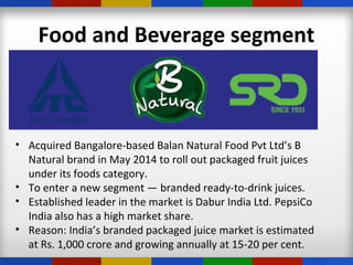 Food and Beverage segment
• Acquired Bangalore-based Balan Natural Food Pvt Ltd’s B
Natural brand in May 2014 to roll out packaged fruit juices
under its foods category.
• To enter a new segment — branded ready-to-drink juices.
• Established leader in the market is Dabur India Ltd. PepsiCo
India also has a high market share.
• Reason: India’s branded packaged juice market is estimated
at Rs. 1,000 crore and growing annually at 15-20 per cent.
 
