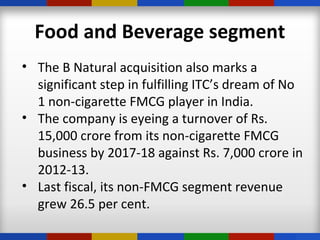 Food and Beverage segment
• The B Natural acquisition also marks a
significant step in fulfilling ITC’s dream of No
1 non-cigarette FMCG player in India.
• The company is eyeing a turnover of Rs.
15,000 crore from its non-cigarette FMCG
business by 2017-18 against Rs. 7,000 crore in
2012-13.
• Last fiscal, its non-FMCG segment revenue
grew 26.5 per cent.
 