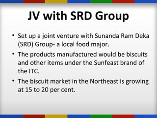 JV with SRD Group
• Set up a joint venture with Sunanda Ram Deka
(SRD) Group- a local food major.
• The products manufactured would be biscuits
and other items under the Sunfeast brand of
the ITC.
• The biscuit market in the Northeast is growing
at 15 to 20 per cent.
 