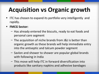 Acquisition vs Organic growth
• ITC has chosen to expand its portfolio very intelligently and
rapidly.
• FMCG Sector:
– Has already entered the biscuits, ready to eat foods and
personal care segment
– The acquisition of niche brands from J&J is better than
organic growth as these brands will help immediate entry
into the antiseptic and talcum powder segment
– Savlon and shower to shower are popular global brands
with following in India
– This move will help ITC in forward diversification into
products like sanitary napkins and adhesive bandages
 